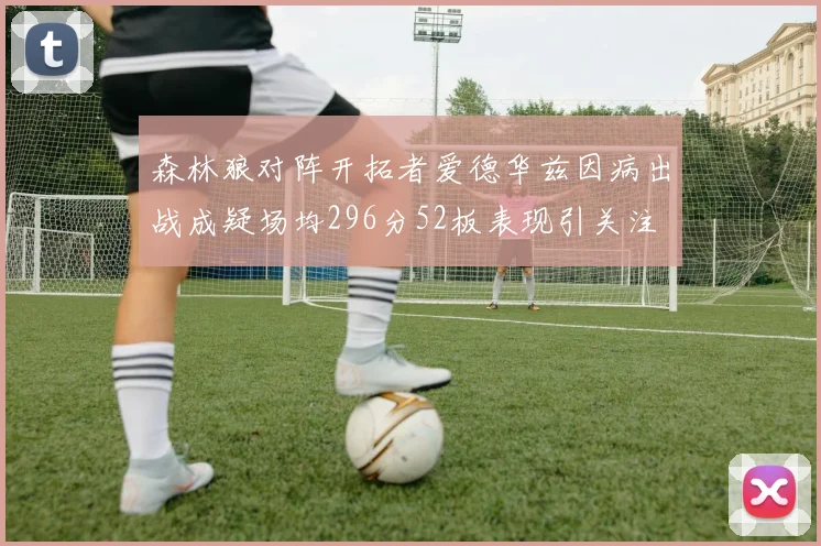 森林狼对阵开拓者爱德华兹因病出战成疑场均296分52板表现引关注