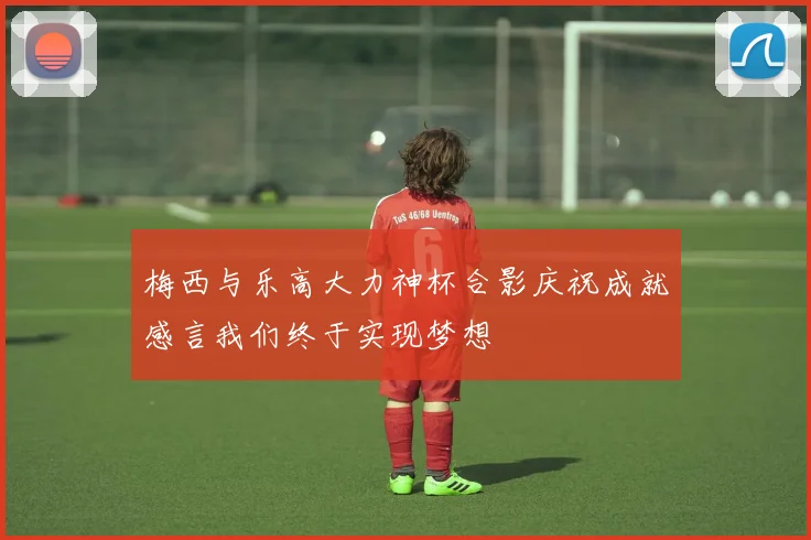 梅西与乐高大力神杯合影庆祝成就感言我们终于实现梦想