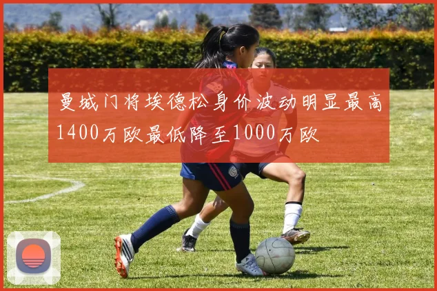曼城门将埃德松身价波动明显最高1400万欧最低降至1000万欧