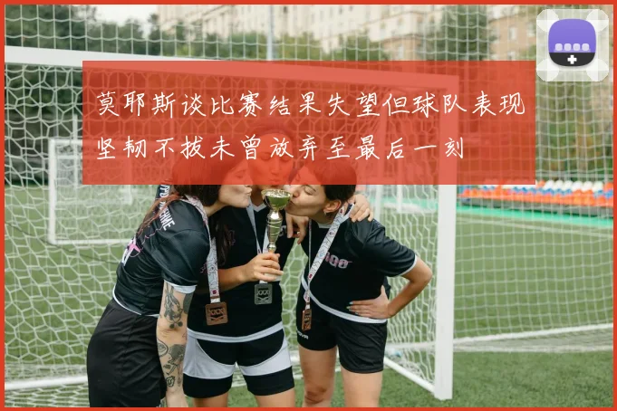 莫耶斯谈比赛结果失望但球队表现坚韧不拔未曾放弃至最后一刻