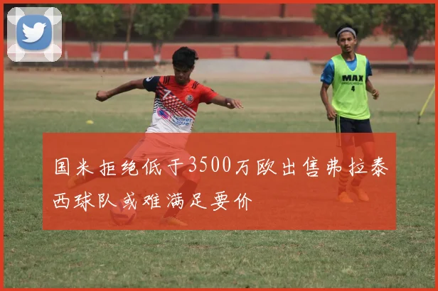 国米拒绝低于3500万欧出售弗拉泰西球队或难满足要价