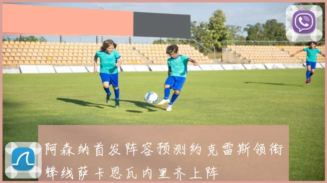 阿森纳首发阵容预测约克雷斯领衔锋线萨卡恩瓦内里齐上阵