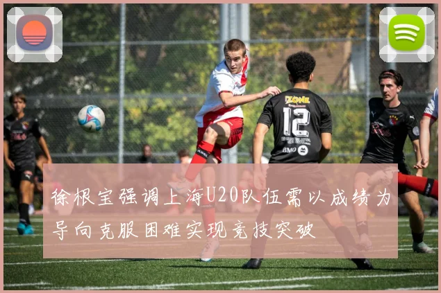 徐根宝强调上海U20队伍需以成绩为导向克服困难实现竞技突破