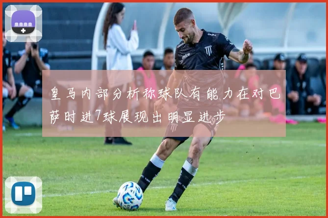 皇马内部分析称球队有能力在对巴萨时进7球展现出明显进步