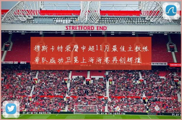 穆斯卡特荣膺中超11月最佳主教练率队成功卫冕上海海港再创辉煌