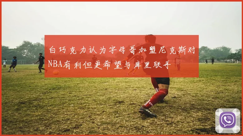 白巧克力认为字母哥加盟尼克斯对NBA有利但更希望与库里联手
