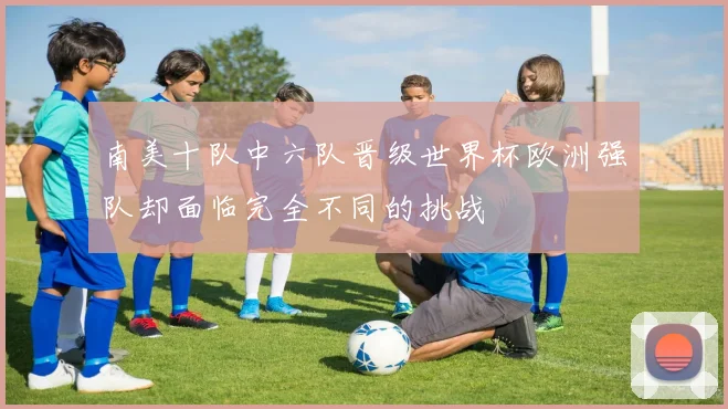 南美十队中六队晋级世界杯欧洲强队却面临完全不同的挑战