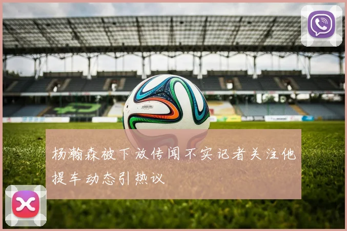 杨瀚森被下放传闻不实记者关注他提车动态引热议
