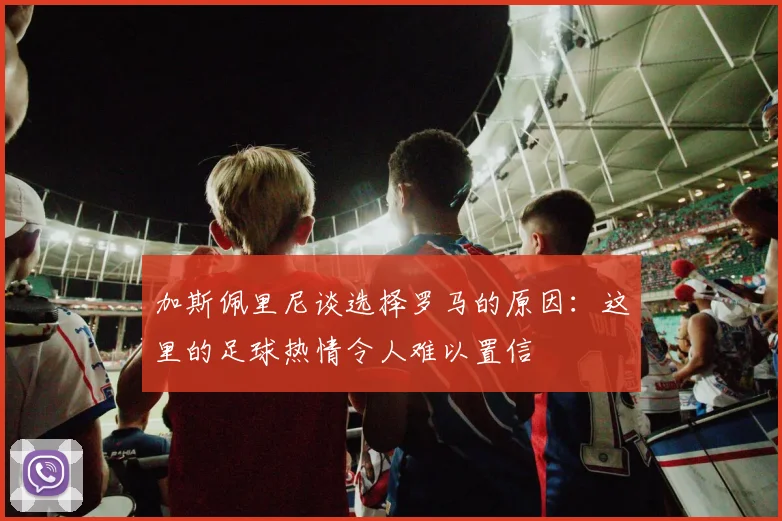 加斯佩里尼谈选择罗马的原因：这里的足球热情令人难以置信