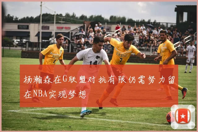 杨瀚森在G联盟对抗有限仍需努力留在NBA实现梦想