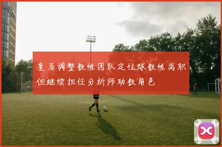 皇马调整教练团队定位球教练离职但继续担任分析师助教角色