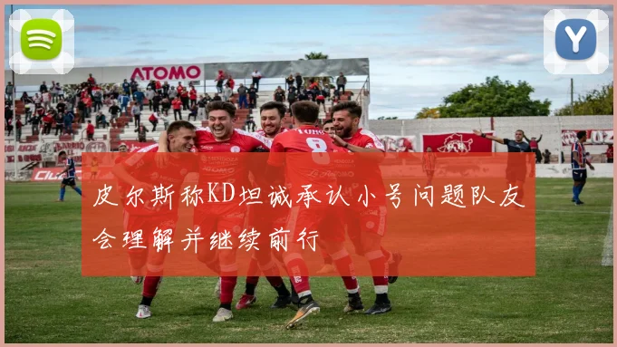 皮尔斯称KD坦诚承认小号问题队友会理解并继续前行
