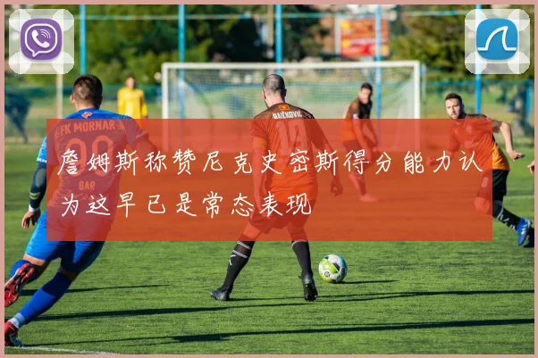 詹姆斯称赞尼克史密斯得分能力认为这早已是常态表现