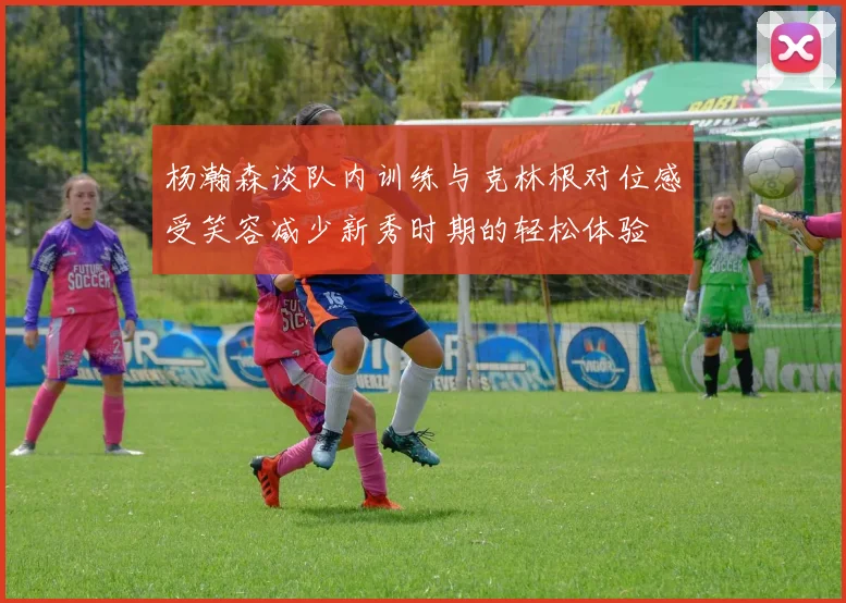 杨瀚森谈队内训练与克林根对位感受笑容减少新秀时期的轻松体验