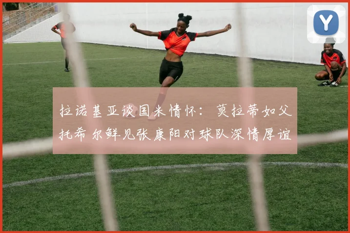 拉诺基亚谈国米情怀：莫拉蒂如父托希尔鲜见张康阳对球队深情厚谊