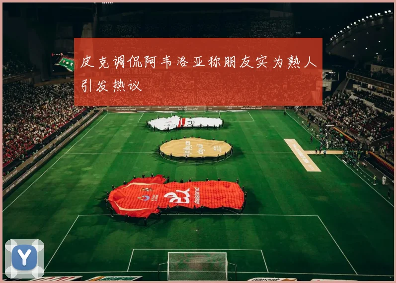 皮克调侃阿韦洛亚称朋友实为熟人引发热议