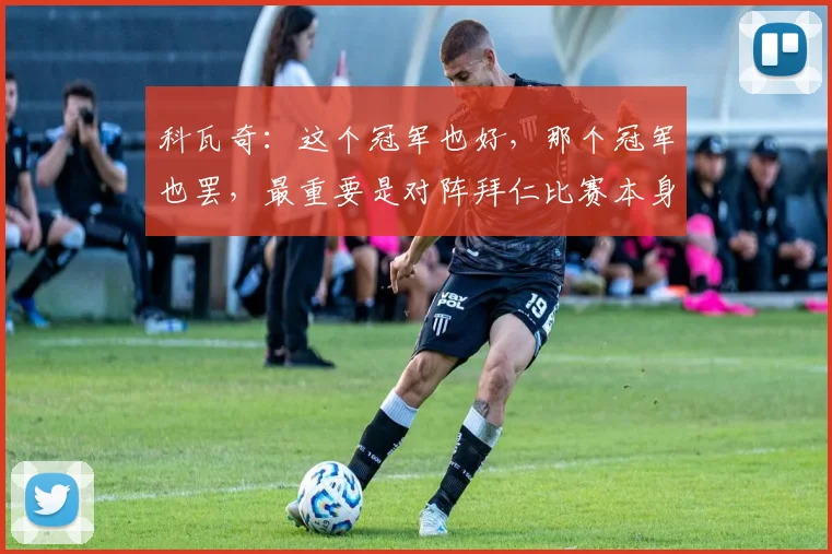 科瓦奇：这个冠军也好，那个冠军也罢，最重要是对阵拜仁比赛本身