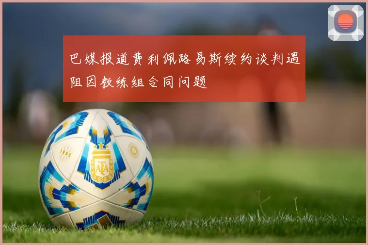 巴媒报道费利佩路易斯续约谈判遇阻因教练组合同问题