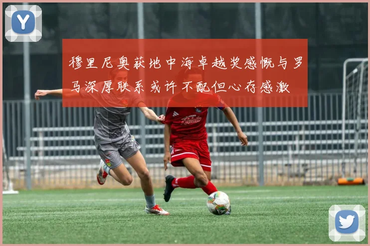 穆里尼奥获地中海卓越奖感慨与罗马深厚联系或许不配但心存感激