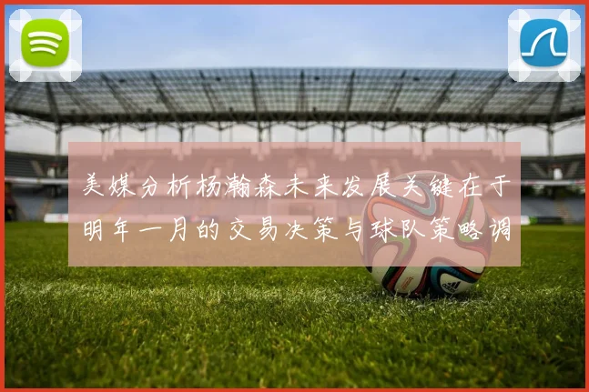 美媒分析杨瀚森未来发展关键在于明年一月的交易决策与球队策略调整