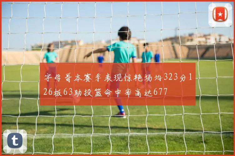 字母哥本赛季表现惊艳场均323分126板63助投篮命中率高达677
