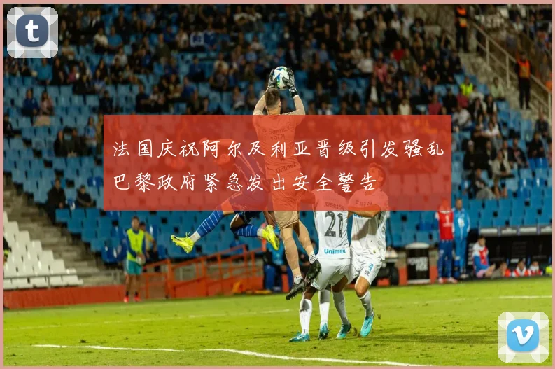 法国庆祝阿尔及利亚晋级引发骚乱巴黎政府紧急发出安全警告
