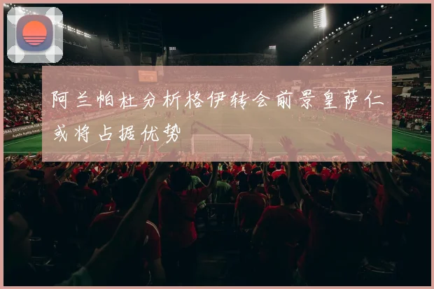 阿兰帕杜分析格伊转会前景皇萨仁或将占据优势