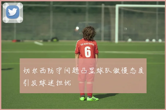切尔西防守问题凸显球队傲慢态度引发球迷担忧