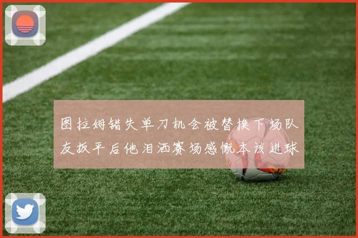 图拉姆错失单刀机会被替换下场队友扳平后他泪洒赛场感慨本该进球