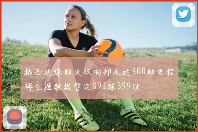 梅西进球助攻双响却未达400助里程碑生涯数据暂定891球399助