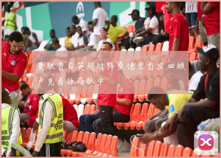 曼联昔日英超对阵桑德兰首发回顾卢克肖独存队中
