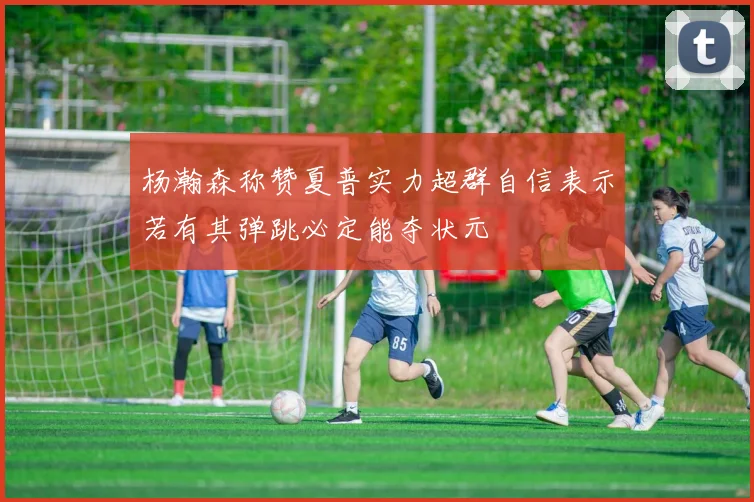 杨瀚森称赞夏普实力超群自信表示若有其弹跳必定能夺状元