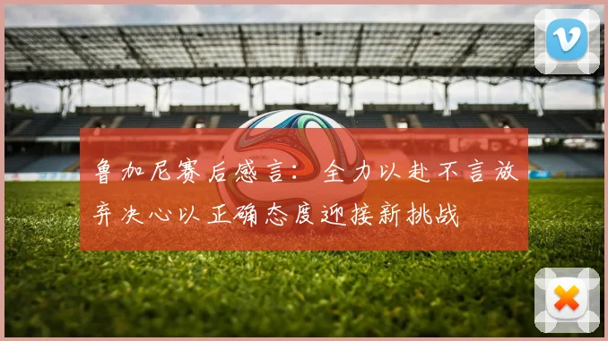 鲁加尼赛后感言：全力以赴不言放弃决心以正确态度迎接新挑战