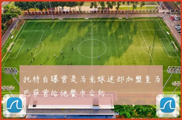 托特自曝曾是马竞球迷却加盟皇马巴萨曾给他餐巾合约