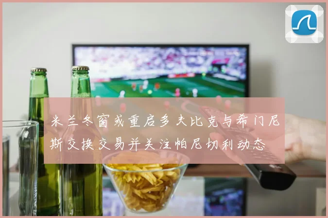 米兰冬窗或重启多夫比克与希门尼斯交换交易并关注帕尼切利动态